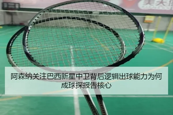 阿森纳关注巴西新星中卫背后逻辑出球能力为何成球探报告核心